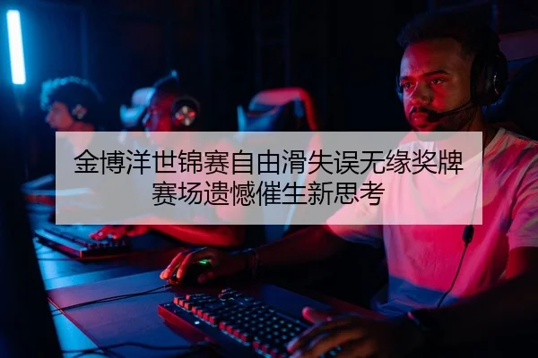 金博洋世锦赛自由滑失误无缘奖牌 赛场遗憾催生新思考